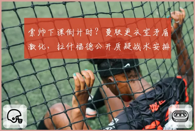 索帅下课倒计时?曼联更衣室矛盾激化,拉什福德公开质疑战术安排