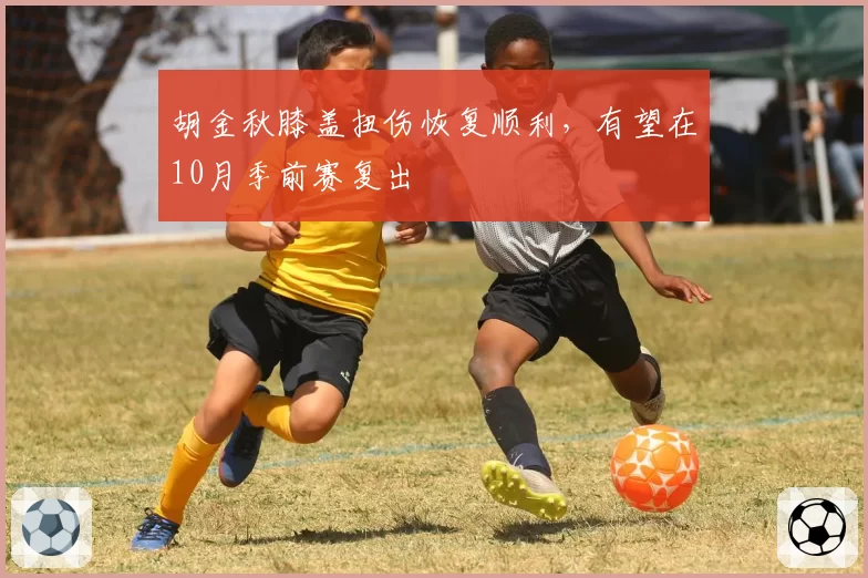 胡金秋膝盖扭伤恢复顺利,有望在10月季前赛复出