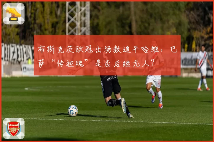 布斯克茨欧冠出场数追平哈维,巴萨“传控魂”是否后继无人?