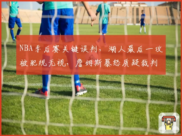 NBA季后赛关键误判，湖人最后一攻被犯规无视，詹姆斯暴怒质疑裁判报告