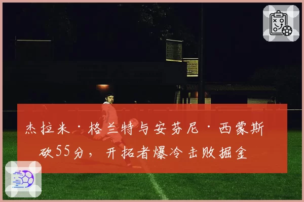 杰拉米·格兰特与安芬尼·西蒙斯合砍55分，开拓者爆冷击败掘金