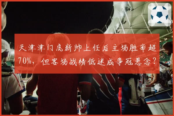 天津津门虎新帅上任后主场胜率超70%，但客场战绩低迷成争冠悬念？