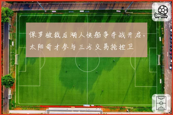 保罗被裁后湖人快船争夺战开启,太阳奇才参与三方交易抢控卫