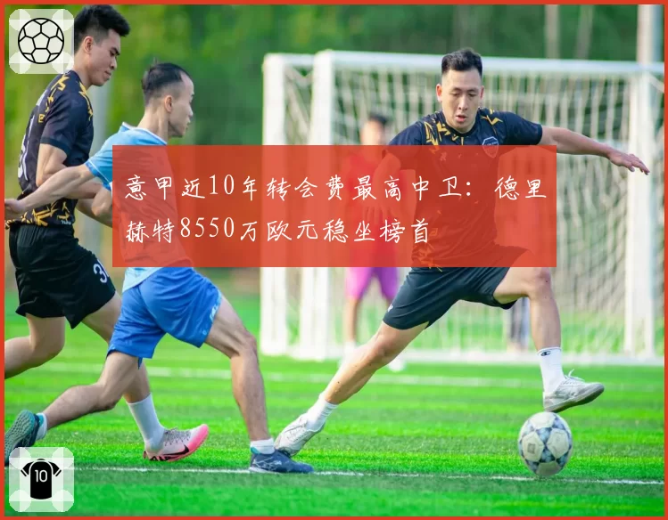 意甲近10年转会费最高中卫：德里赫特8550万欧元稳坐榜首