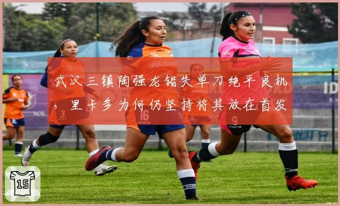 武汉三镇陶强龙错失单刀绝平良机，里卡多为何仍坚持将其放在首发？
