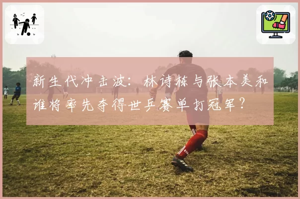 新生代冲击波：林诗栋与张本美和谁将率先夺得世乒赛单打冠军？