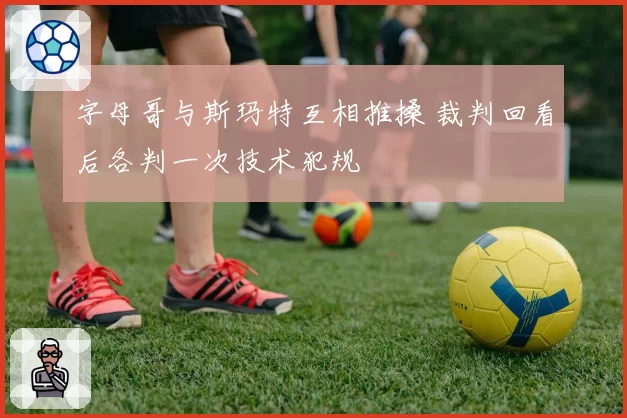 字母哥与斯玛特互相推搡 裁判回看后各判一次技术犯规