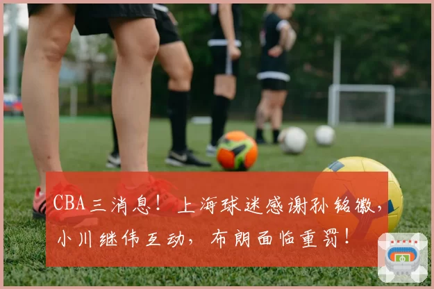 CBA三消息！上海球迷感谢孙铭徽，小川继伟互动，布朗面临重罚！