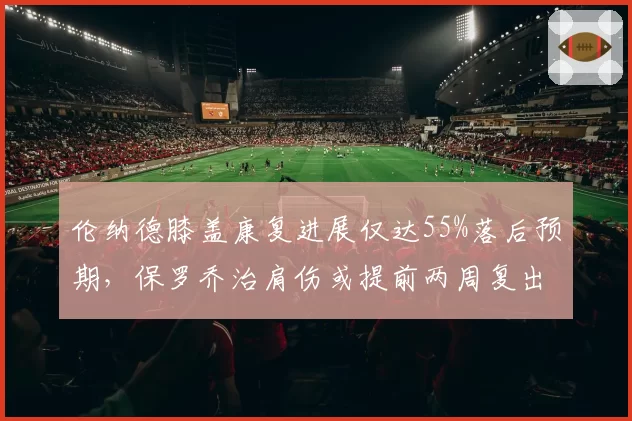 伦纳德膝盖康复进展仅达55%落后预期，保罗乔治肩伤或提前两周复出对比明显