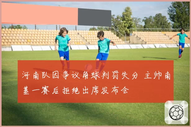河南队因争议角球判罚失分 主帅南基一赛后拒绝出席发布会