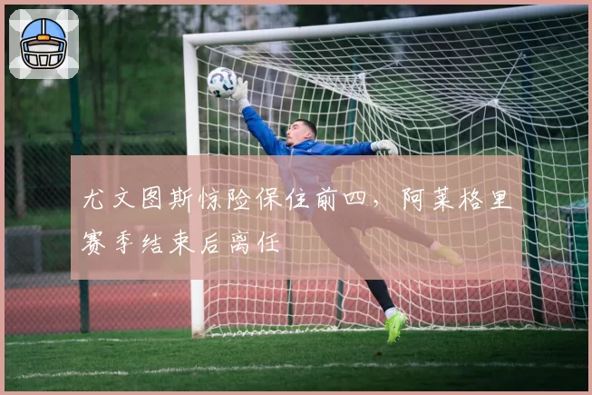 尤文图斯惊险保住前四,阿莱格里赛季结束后离任