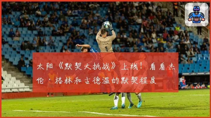 太阳《默契大挑战》上线！看看杰伦·格林和古德温的默契程度