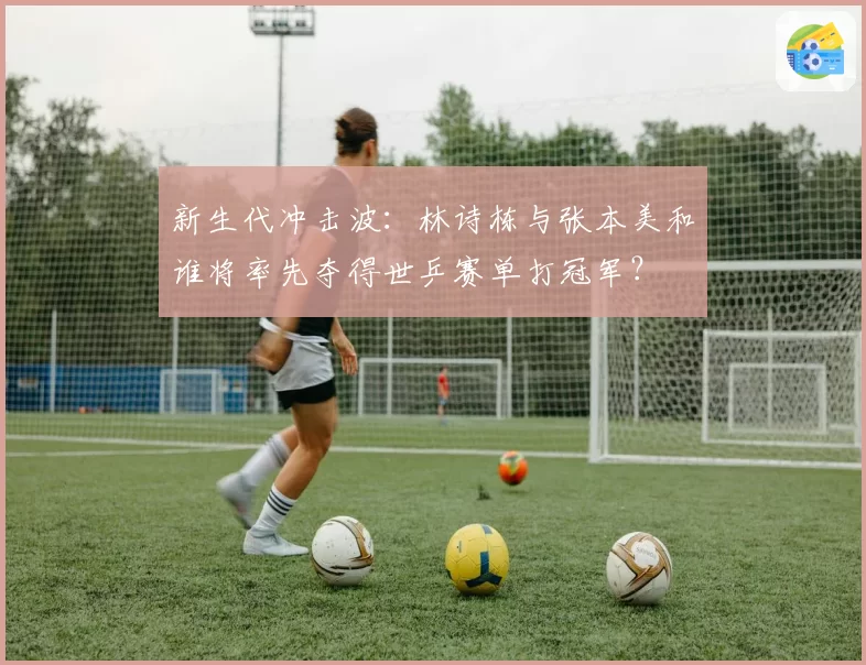 新生代冲击波：林诗栋与张本美和谁将率先夺得世乒赛单打冠军？