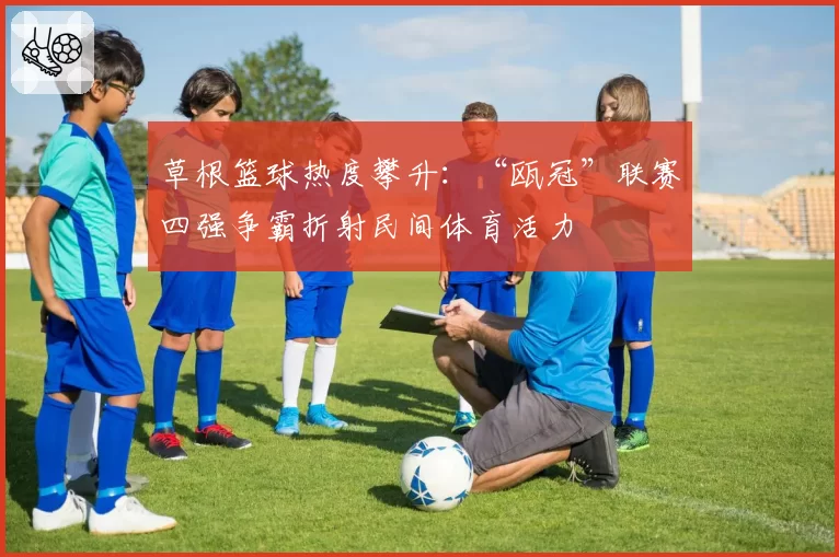 草根篮球热度攀升:“瓯冠”联赛四强争霸折射民间体育活力