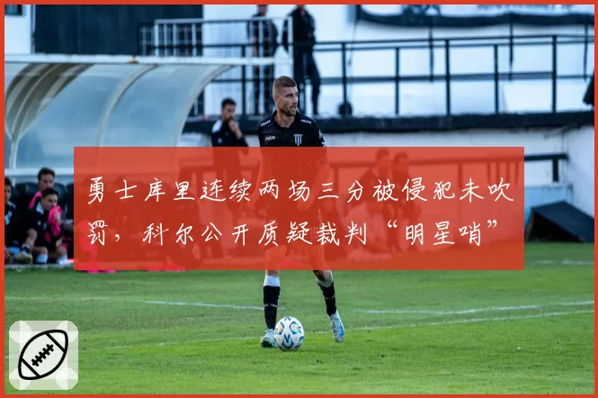 勇士库里连续两场三分被侵犯未吹罚,科尔公开质疑裁判“明星哨”标准不一