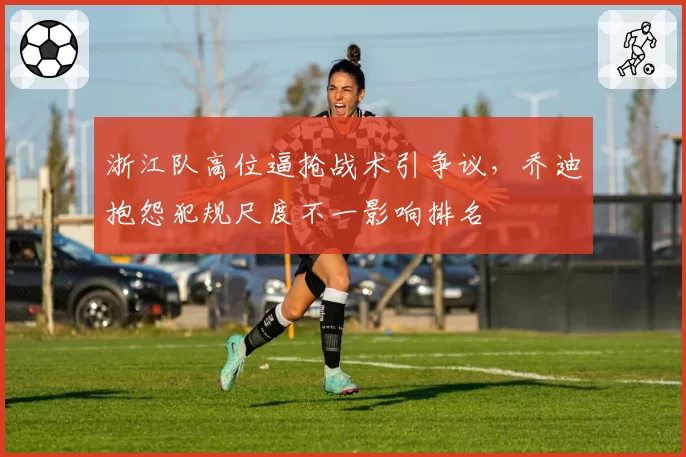 浙江队高位逼抢战术引争议，乔迪抱怨犯规尺度不一影响排名