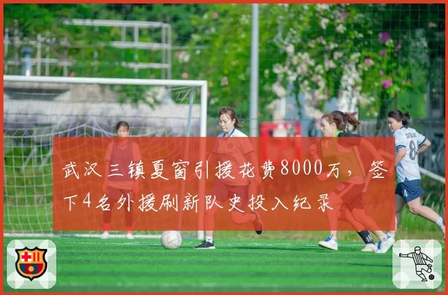 武汉三镇夏窗引援花费8000万，签下4名外援刷新队史投入纪录