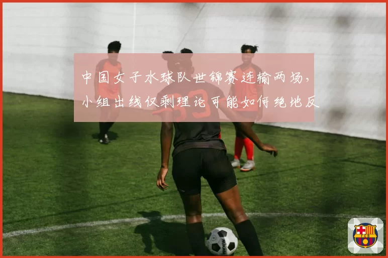 中国女子水球队世锦赛连输两场，小组出线仅剩理论可能如何绝地反击？