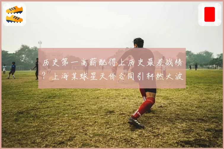 历史第一高薪配得上历史最差战绩？上海某球星天价合同引轩然大波