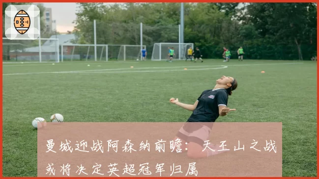 曼城迎战阿森纳前瞻:天王山之战或将决定英超冠军归属