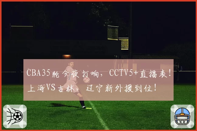 CBA35轮今夜打响，CCTV5+直播表！上海VS吉林，辽宁新外援到位！
