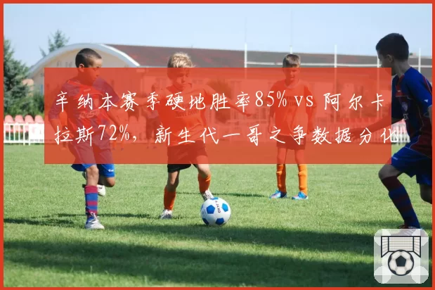辛纳本赛季硬地胜率85% vs 阿尔卡拉斯72%,新生代一哥之争数据分化