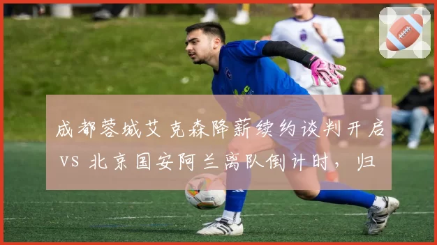 成都蓉城艾克森降薪续约谈判开启 vs 北京国安阿兰离队倒计时,归化球员走向分化
