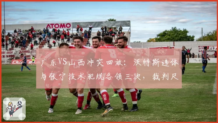 广东VS山西冲突回放：沃特斯违体与张宁技术犯规各领三次，裁判尺度成赛后数据焦点