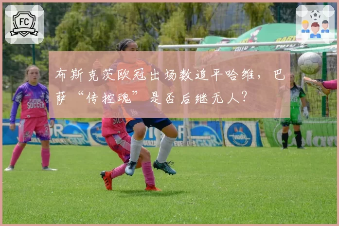 布斯克茨欧冠出场数追平哈维,巴萨“传控魂”是否后继无人?