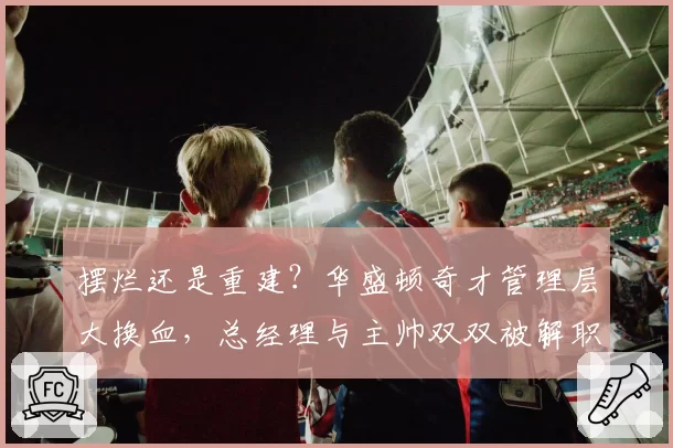 摆烂还是重建？华盛顿奇才管理层大换血，总经理与主帅双双被解职