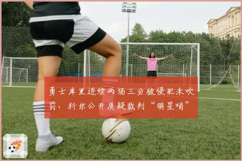 勇士库里连续两场三分被侵犯未吹罚,科尔公开质疑裁判“明星哨”标准不一
