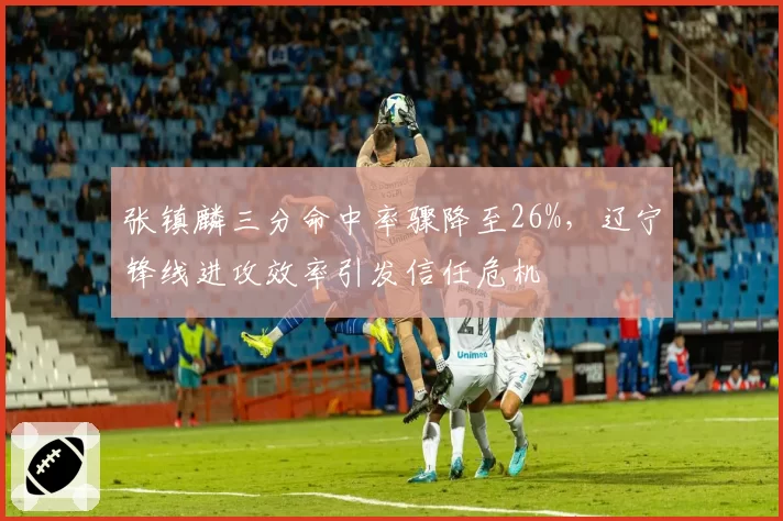 张镇麟三分命中率骤降至26%，辽宁锋线进攻效率引发信任危机