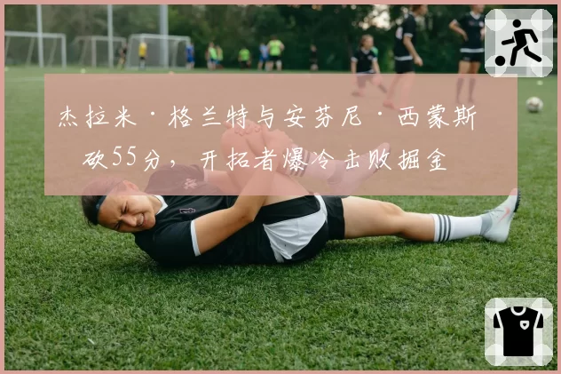 杰拉米·格兰特与安芬尼·西蒙斯合砍55分,开拓者爆冷击败掘金