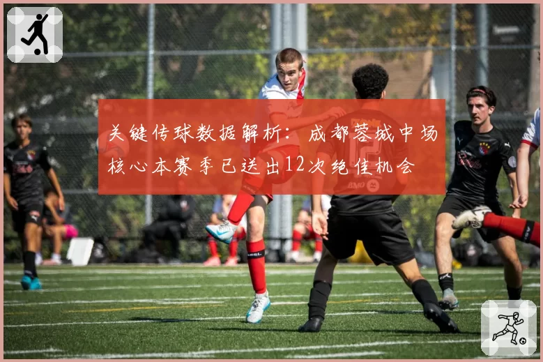 关键传球数据解析：成都蓉城中场核心本赛季已送出12次绝佳机会