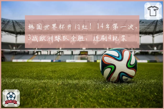 韩国世界杯开门红!14年第一次,3战欧洲球队全胜,连刷4纪录