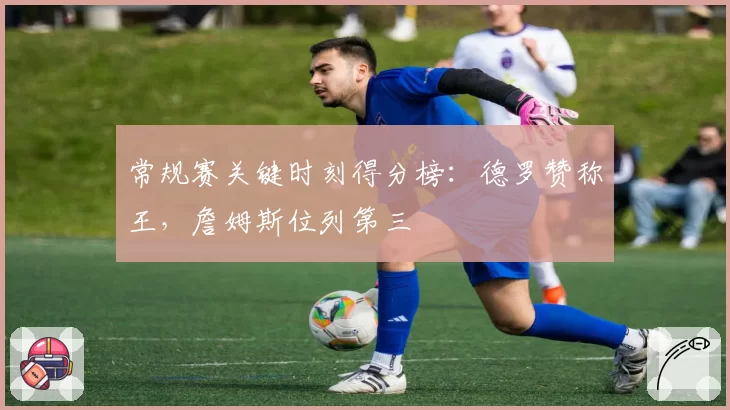 常规赛关键时刻得分榜：德罗赞称王，詹姆斯位列第三