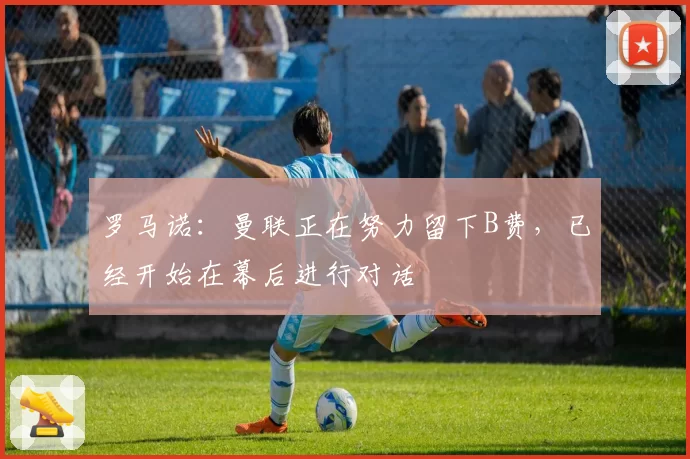 罗马诺：曼联正在努力留下B费，已经开始在幕后进行对话