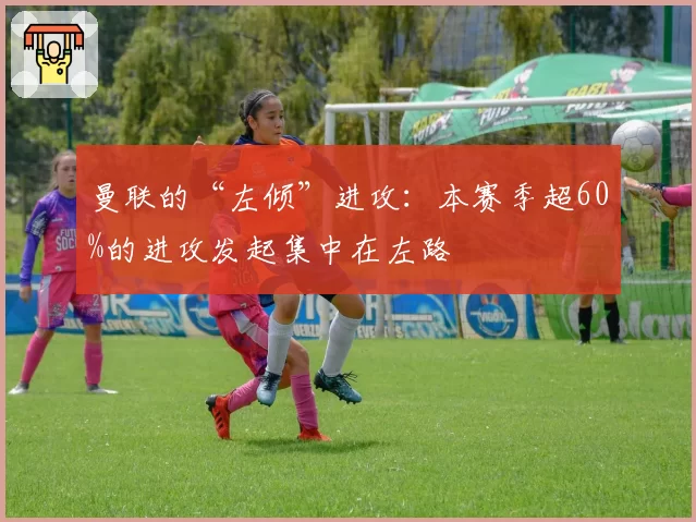 曼联的“左倾”进攻:本赛季超60%的进攻发起集中在左路