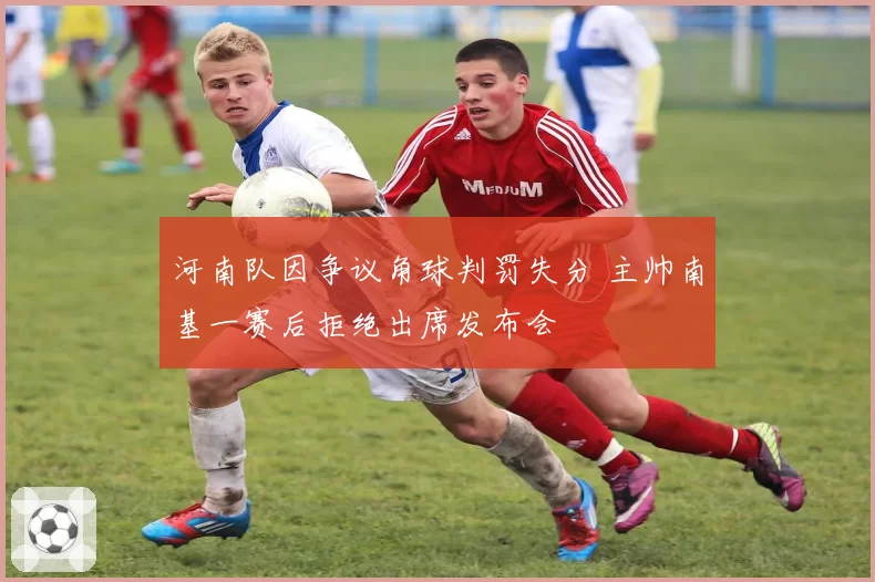河南队因争议角球判罚失分 主帅南基一赛后拒绝出席发布会