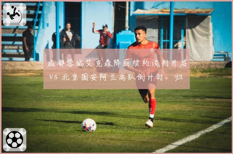 成都蓉城艾克森降薪续约谈判开启 vs 北京国安阿兰离队倒计时,归化球员走向分化