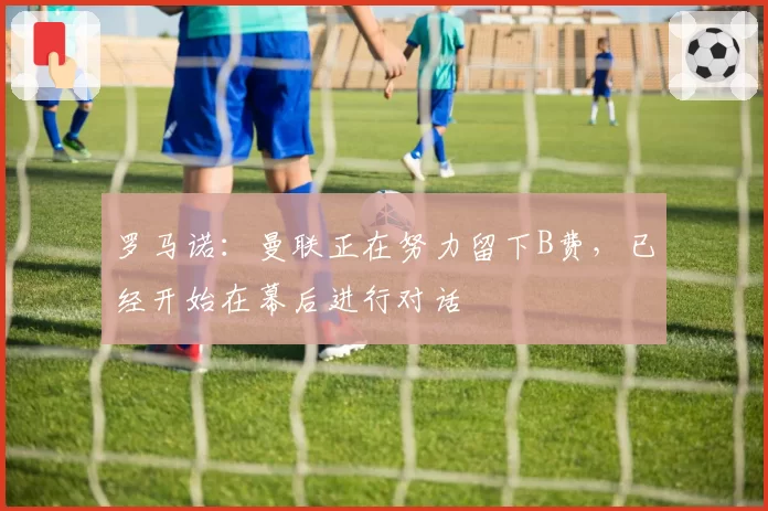 罗马诺：曼联正在努力留下B费，已经开始在幕后进行对话