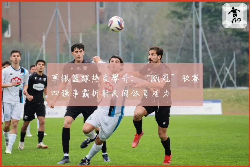 草根篮球热度攀升:“瓯冠”联赛四强争霸折射民间体育活力