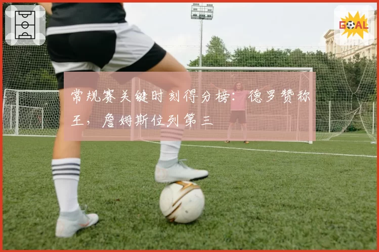 常规赛关键时刻得分榜：德罗赞称王，詹姆斯位列第三