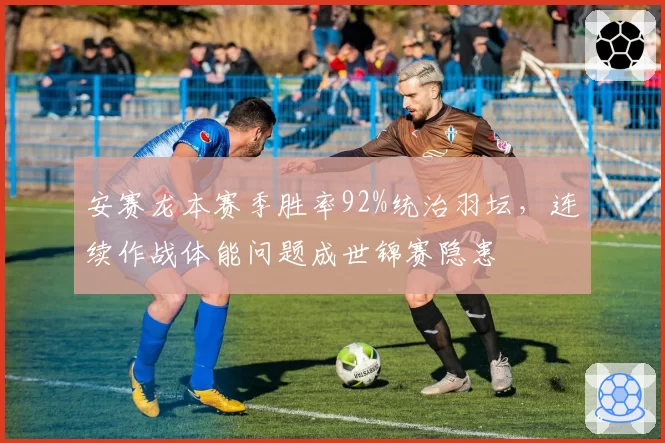 安赛龙本赛季胜率92%统治羽坛，连续作战体能问题成世锦赛隐患