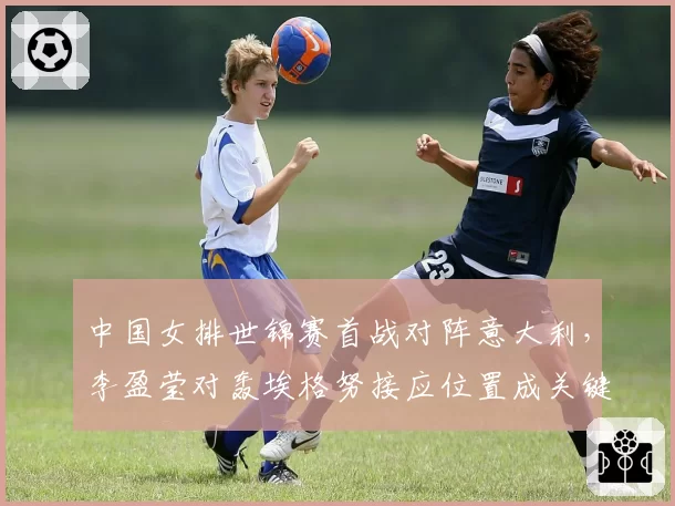 中国女排世锦赛首战对阵意大利，李盈莹对轰埃格努接应位置成关键