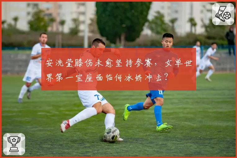 安洗莹膝伤未愈坚持参赛，女单世界第一宝座面临何冰娇冲击？