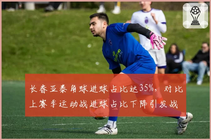 长春亚泰角球进球占比达35%，对比上赛季运动战进球占比下降引发战术争议
