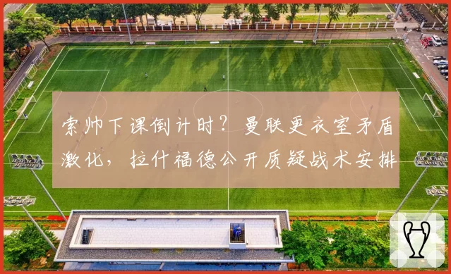 索帅下课倒计时?曼联更衣室矛盾激化,拉什福德公开质疑战术安排