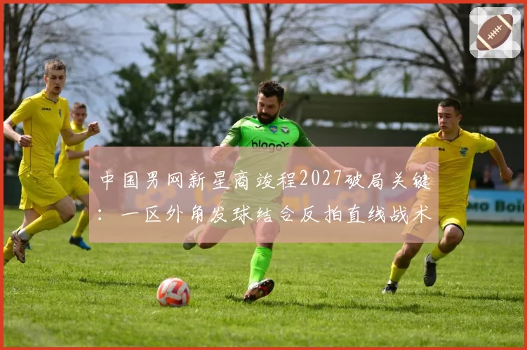 中国男网新星商竣程2027破局关键:一区外角发球结合反拍直线战术体系