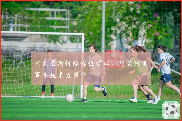 尤文图斯惊险保住前四,阿莱格里赛季结束后离任